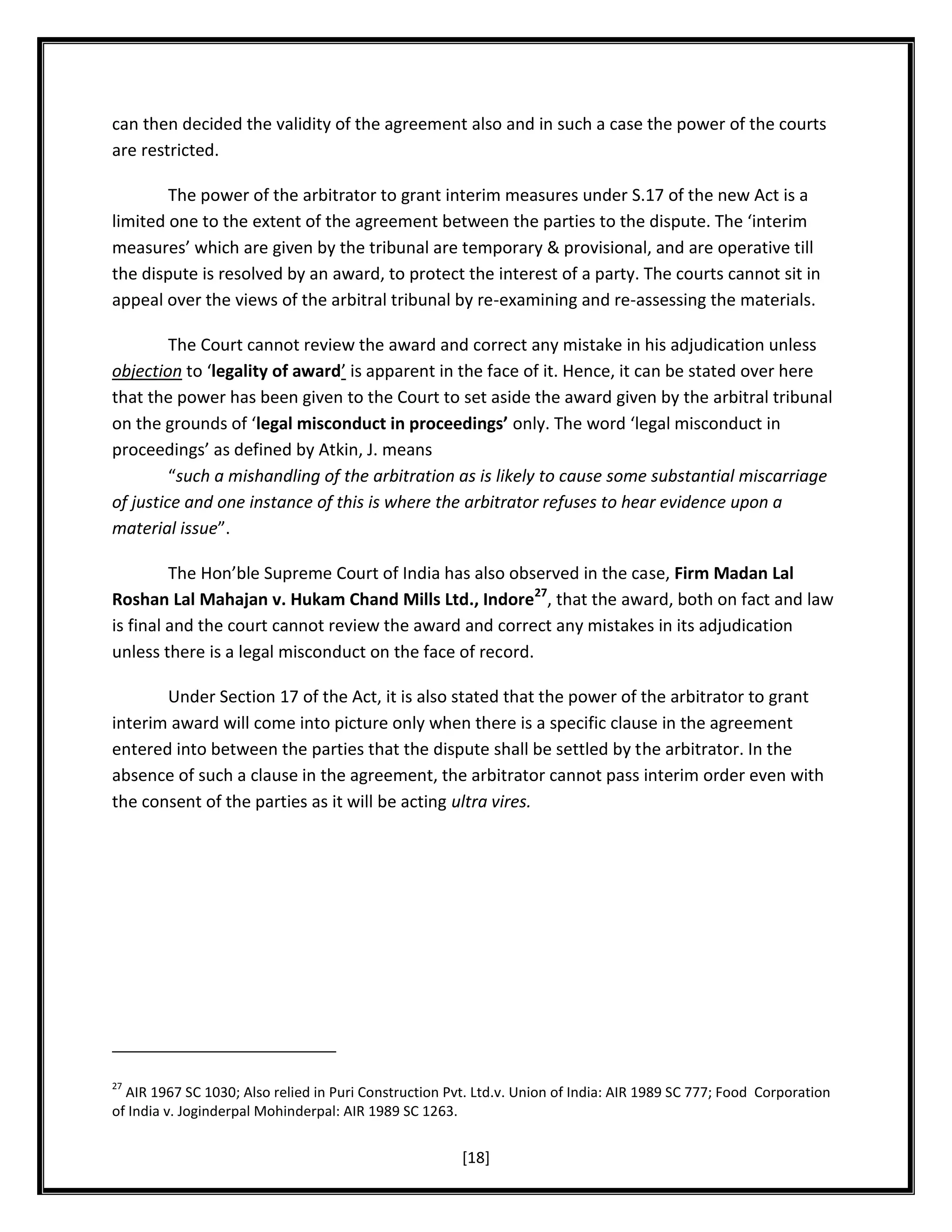 can then decided the validity of the agreement also and in such a case the power of the courts
are restricted.
The power of the arbitrator to grant interim measures under S.17 of the new Act is a
limited one to the extent of the agreement between the parties to the dispute. The ‘interim
measures’ which are given by the tribunal are temporary & provisional, and are operative till
the dispute is resolved by an award, to protect the interest of a party. The courts cannot sit in
appeal over the views of the arbitral tribunal by re-examining and re-assessing the materials.
The Court cannot review the award and correct any mistake in his adjudication unless
objection to ‘legality of award’ is apparent in the face of it. Hence, it can be stated over here
that the power has been given to the Court to set aside the award given by the arbitral tribunal
on the grounds of ‘legal misconduct in proceedings’ only. The word ‘legal misconduct in
proceedings’ as defined by Atkin, J. means
“such a mishandling of the arbitration as is likely to cause some substantial miscarriage
of justice and one instance of this is where the arbitrator refuses to hear evidence upon a
material issue”.
The Hon’ble Supreme Court of India has also observed in the case, Firm Madan Lal
Roshan Lal Mahajan v. Hukam Chand Mills Ltd., Indore27, that the award, both on fact and law
is final and the court cannot review the award and correct any mistakes in its adjudication
unless there is a legal misconduct on the face of record.
Under Section 17 of the Act, it is also stated that the power of the arbitrator to grant
interim award will come into picture only when there is a specific clause in the agreement
entered into between the parties that the dispute shall be settled by the arbitrator. In the
absence of such a clause in the agreement, the arbitrator cannot pass interim order even with
the consent of the parties as it will be acting ultra vires.

27

AIR 1967 SC 1030; Also relied in Puri Construction Pvt. Ltd.v. Union of India: AIR 1989 SC 777; Food Corporation
of India v. Joginderpal Mohinderpal: AIR 1989 SC 1263.

[18]

 