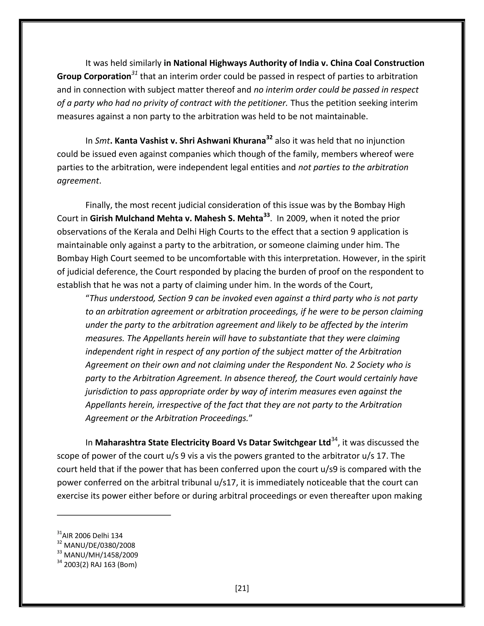 It was held similarly in National Highways Authority of India v. China Coal Construction
Group Corporation31 that an interim order could be passed in respect of parties to arbitration
and in connection with subject matter thereof and no interim order could be passed in respect
of a party who had no privity of contract with the petitioner. Thus the petition seeking interim
measures against a non party to the arbitration was held to be not maintainable.
In Smt. Kanta Vashist v. Shri Ashwani Khurana32 also it was held that no injunction
could be issued even against companies which though of the family, members whereof were
parties to the arbitration, were independent legal entities and not parties to the arbitration
agreement.
Finally, the most recent judicial consideration of this issue was by the Bombay High
Court in Girish Mulchand Mehta v. Mahesh S. Mehta33. In 2009, when it noted the prior
observations of the Kerala and Delhi High Courts to the effect that a section 9 application is
maintainable only against a party to the arbitration, or someone claiming under him. The
Bombay High Court seemed to be uncomfortable with this interpretation. However, in the spirit
of judicial deference, the Court responded by placing the burden of proof on the respondent to
establish that he was not a party of claiming under him. In the words of the Court,
“Thus understood, Section 9 can be invoked even against a third party who is not party
to an arbitration agreement or arbitration proceedings, if he were to be person claiming
under the party to the arbitration agreement and likely to be affected by the interim
measures. The Appellants herein will have to substantiate that they were claiming
independent right in respect of any portion of the subject matter of the Arbitration
Agreement on their own and not claiming under the Respondent No. 2 Society who is
party to the Arbitration Agreement. In absence thereof, the Court would certainly have
jurisdiction to pass appropriate order by way of interim measures even against the
Appellants herein, irrespective of the fact that they are not party to the Arbitration
Agreement or the Arbitration Proceedings.”
In Maharashtra State Electricity Board Vs Datar Switchgear Ltd34, it was discussed the
scope of power of the court u/s 9 vis a vis the powers granted to the arbitrator u/s 17. The
court held that if the power that has been conferred upon the court u/s9 is compared with the
power conferred on the arbitral tribunal u/s17, it is immediately noticeable that the court can
exercise its power either before or during arbitral proceedings or even thereafter upon making

31

AIR 2006 Delhi 134
MANU/DE/0380/2008
33
MANU/MH/1458/2009
34
2003(2) RAJ 163 (Bom)
32

[21]

 