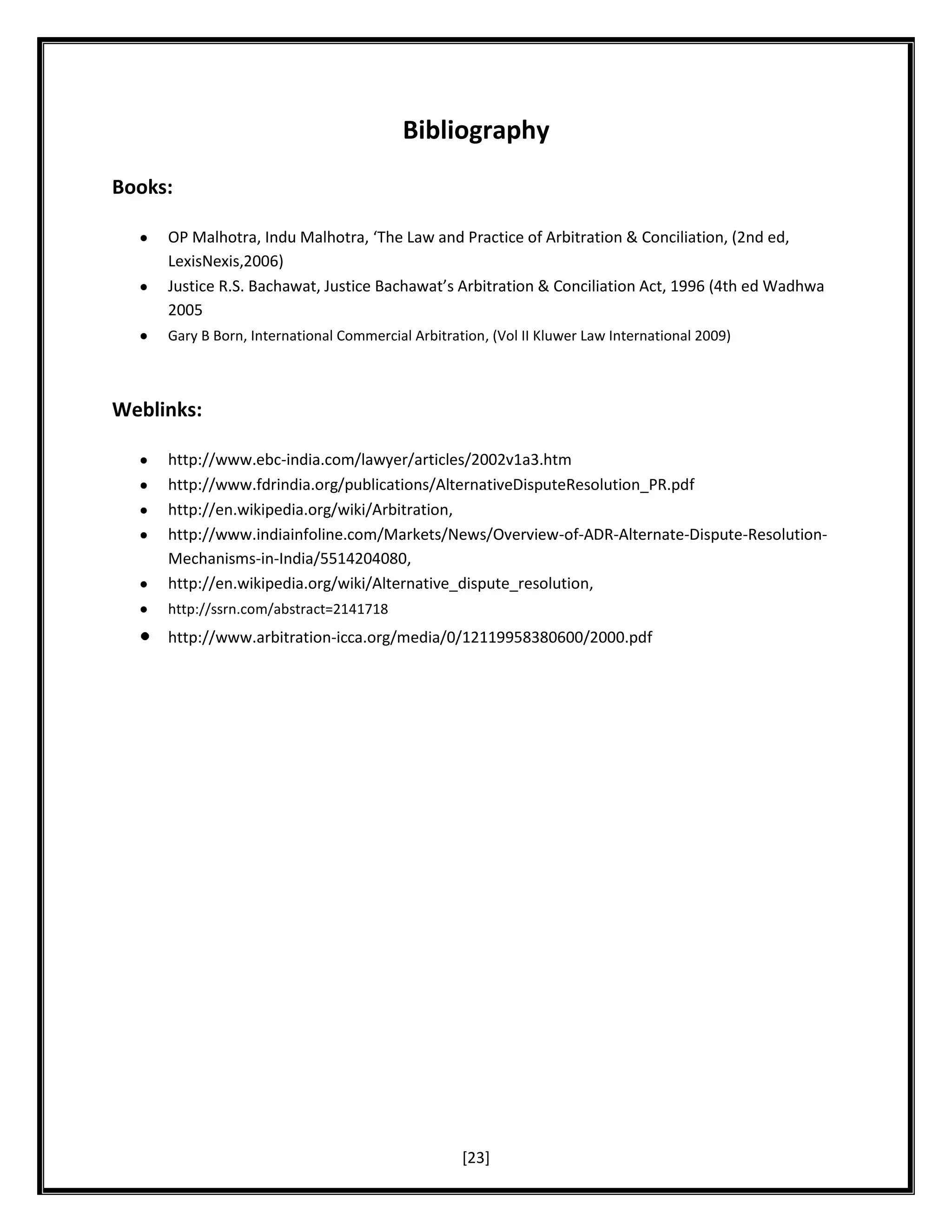 Bibliography
Books:
OP Malhotra, Indu Malhotra, ‘The Law and Practice of Arbitration & Conciliation, (2nd ed,
LexisNexis,2006)
Justice R.S. Bachawat, Justice Bachawat’s Arbitration & Conciliation Act, 1996 (4th ed Wadhwa
2005
Gary B Born, International Commercial Arbitration, (Vol II Kluwer Law International 2009)

Weblinks:
http://www.ebc-india.com/lawyer/articles/2002v1a3.htm
http://www.fdrindia.org/publications/AlternativeDisputeResolution_PR.pdf
http://en.wikipedia.org/wiki/Arbitration,
http://www.indiainfoline.com/Markets/News/Overview-of-ADR-Alternate-Dispute-ResolutionMechanisms-in-India/5514204080,
http://en.wikipedia.org/wiki/Alternative_dispute_resolution,
http://ssrn.com/abstract=2141718

http://www.arbitration-icca.org/media/0/12119958380600/2000.pdf

[23]

 
