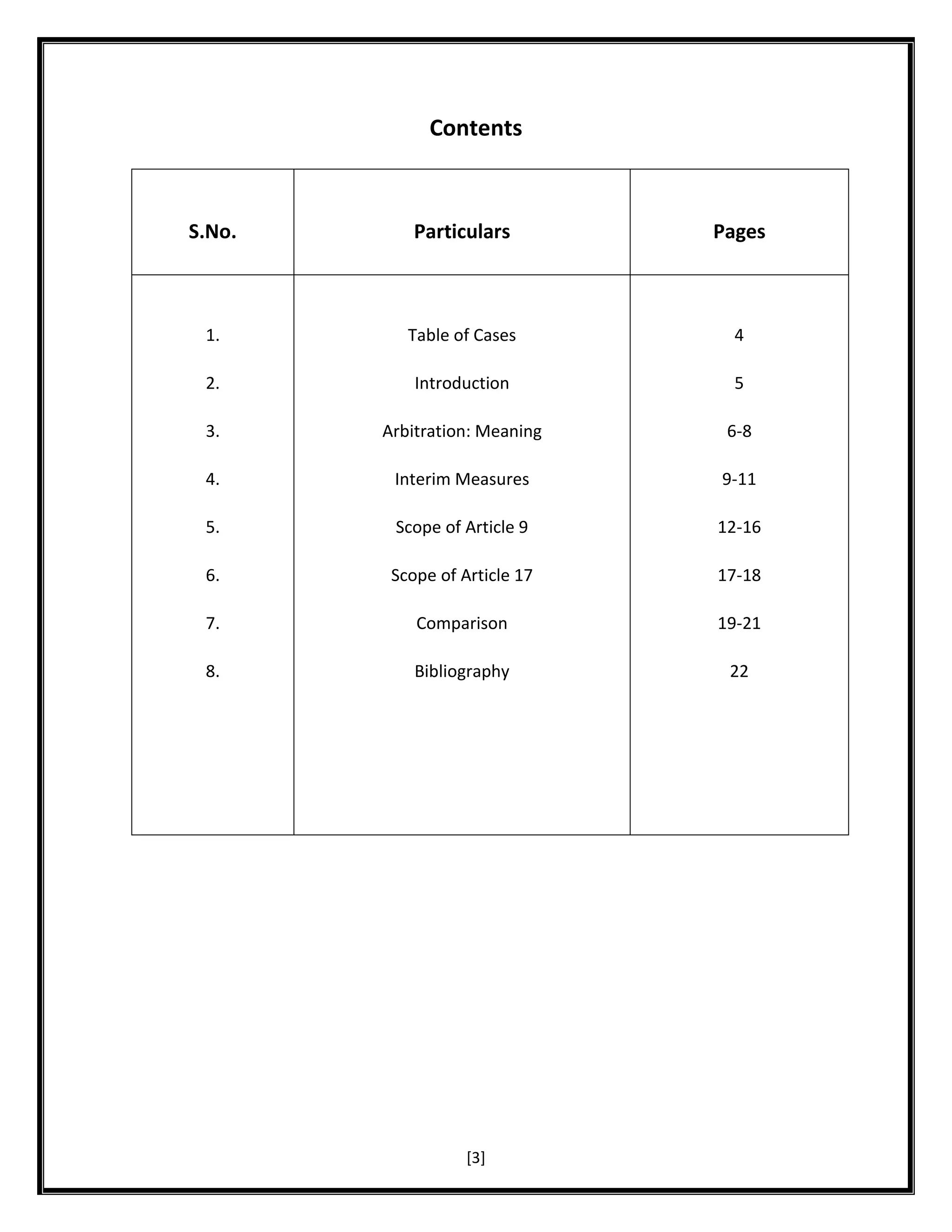 Contents

S.No.

Particulars

Pages

1.

Table of Cases

4

2.

Introduction

5

3.

Arbitration: Meaning

6-8

4.

Interim Measures

9-11

5.

Scope of Article 9

12-16

6.

Scope of Article 17

17-18

7.

Comparison

19-21

8.

Bibliography

22

[3]

 