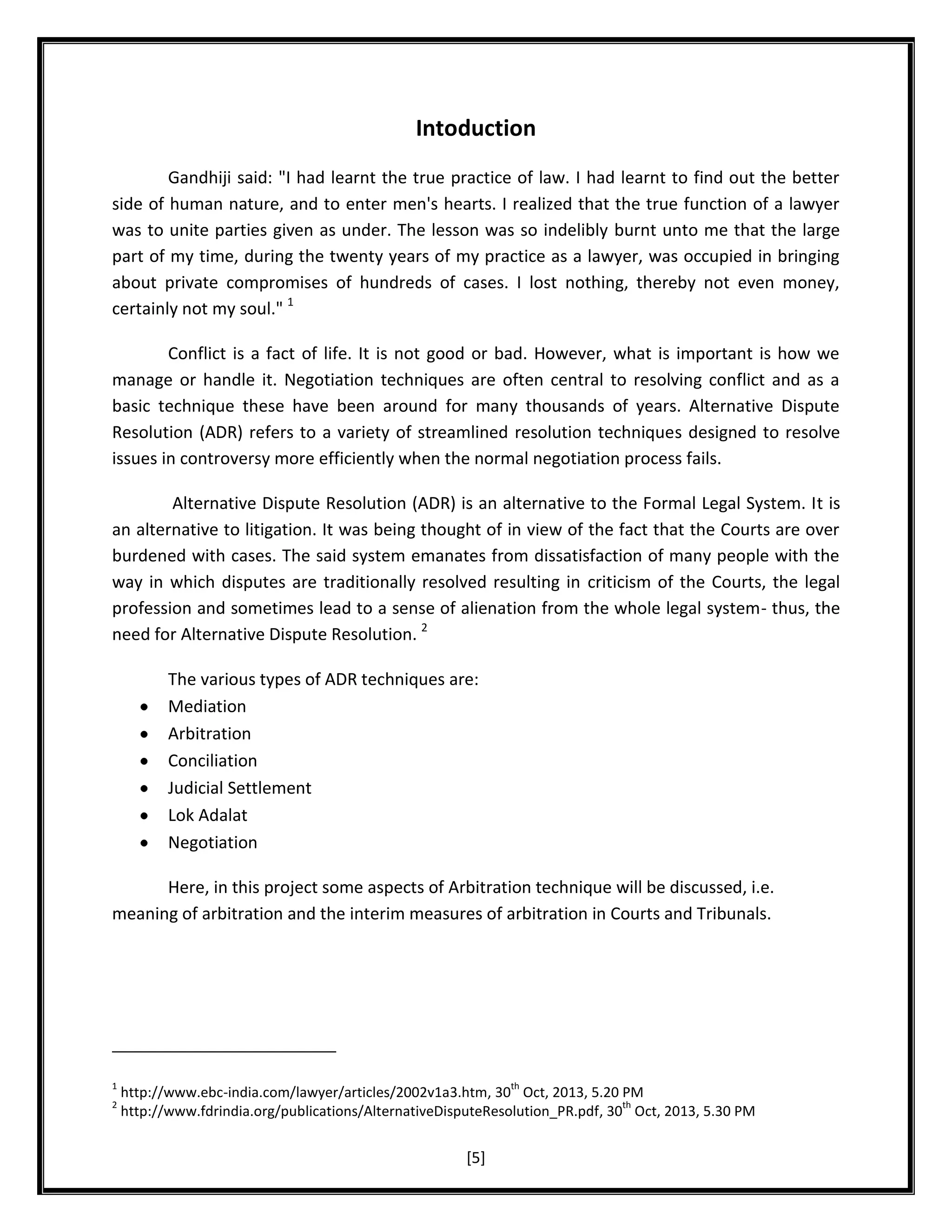 Intoduction
Gandhiji said: "I had learnt the true practice of law. I had learnt to find out the better
side of human nature, and to enter men's hearts. I realized that the true function of a lawyer
was to unite parties given as under. The lesson was so indelibly burnt unto me that the large
part of my time, during the twenty years of my practice as a lawyer, was occupied in bringing
about private compromises of hundreds of cases. I lost nothing, thereby not even money,
certainly not my soul." 1
Conflict is a fact of life. It is not good or bad. However, what is important is how we
manage or handle it. Negotiation techniques are often central to resolving conflict and as a
basic technique these have been around for many thousands of years. Alternative Dispute
Resolution (ADR) refers to a variety of streamlined resolution techniques designed to resolve
issues in controversy more efficiently when the normal negotiation process fails.
Alternative Dispute Resolution (ADR) is an alternative to the Formal Legal System. It is
an alternative to litigation. It was being thought of in view of the fact that the Courts are over
burdened with cases. The said system emanates from dissatisfaction of many people with the
way in which disputes are traditionally resolved resulting in criticism of the Courts, the legal
profession and sometimes lead to a sense of alienation from the whole legal system- thus, the
need for Alternative Dispute Resolution. 2
The various types of ADR techniques are:
Mediation
Arbitration
Conciliation
Judicial Settlement
Lok Adalat
Negotiation
Here, in this project some aspects of Arbitration technique will be discussed, i.e.
meaning of arbitration and the interim measures of arbitration in Courts and Tribunals.

1
2

th

http://www.ebc-india.com/lawyer/articles/2002v1a3.htm, 30 Oct, 2013, 5.20 PM
th
http://www.fdrindia.org/publications/AlternativeDisputeResolution_PR.pdf, 30 Oct, 2013, 5.30 PM

[5]

 