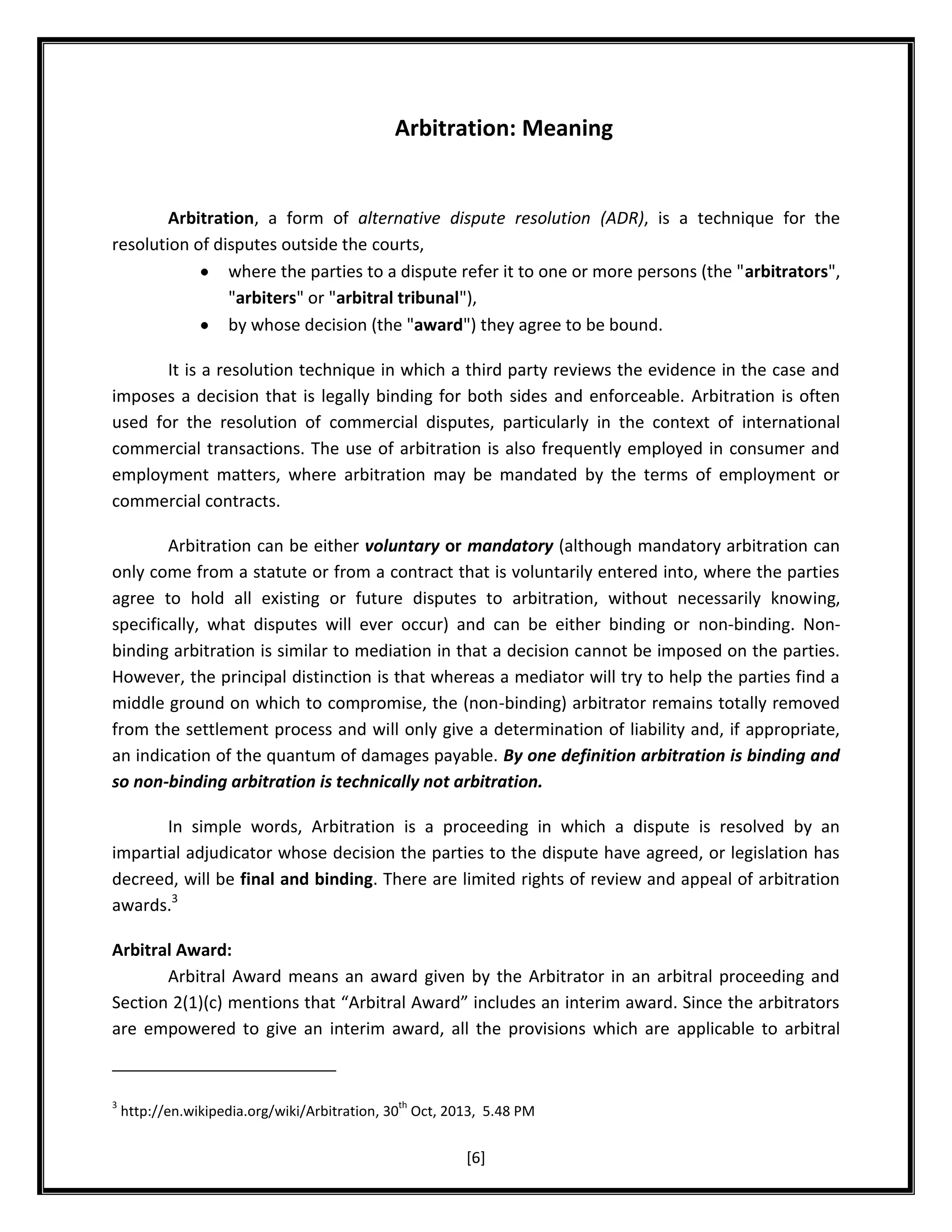 Arbitration: Meaning

Arbitration, a form of alternative dispute resolution (ADR), is a technique for the
resolution of disputes outside the courts,
where the parties to a dispute refer it to one or more persons (the "arbitrators",
"arbiters" or "arbitral tribunal"),
by whose decision (the "award") they agree to be bound.
It is a resolution technique in which a third party reviews the evidence in the case and
imposes a decision that is legally binding for both sides and enforceable. Arbitration is often
used for the resolution of commercial disputes, particularly in the context of international
commercial transactions. The use of arbitration is also frequently employed in consumer and
employment matters, where arbitration may be mandated by the terms of employment or
commercial contracts.
Arbitration can be either voluntary or mandatory (although mandatory arbitration can
only come from a statute or from a contract that is voluntarily entered into, where the parties
agree to hold all existing or future disputes to arbitration, without necessarily knowing,
specifically, what disputes will ever occur) and can be either binding or non-binding. Nonbinding arbitration is similar to mediation in that a decision cannot be imposed on the parties.
However, the principal distinction is that whereas a mediator will try to help the parties find a
middle ground on which to compromise, the (non-binding) arbitrator remains totally removed
from the settlement process and will only give a determination of liability and, if appropriate,
an indication of the quantum of damages payable. By one definition arbitration is binding and
so non-binding arbitration is technically not arbitration.
In simple words, Arbitration is a proceeding in which a dispute is resolved by an
impartial adjudicator whose decision the parties to the dispute have agreed, or legislation has
decreed, will be final and binding. There are limited rights of review and appeal of arbitration
awards.3
Arbitral Award:
Arbitral Award means an award given by the Arbitrator in an arbitral proceeding and
Section 2(1)(c) mentions that “Arbitral Award” includes an interim award. Since the arbitrators
are empowered to give an interim award, all the provisions which are applicable to arbitral

3

th

http://en.wikipedia.org/wiki/Arbitration, 30 Oct, 2013, 5.48 PM

[6]

 