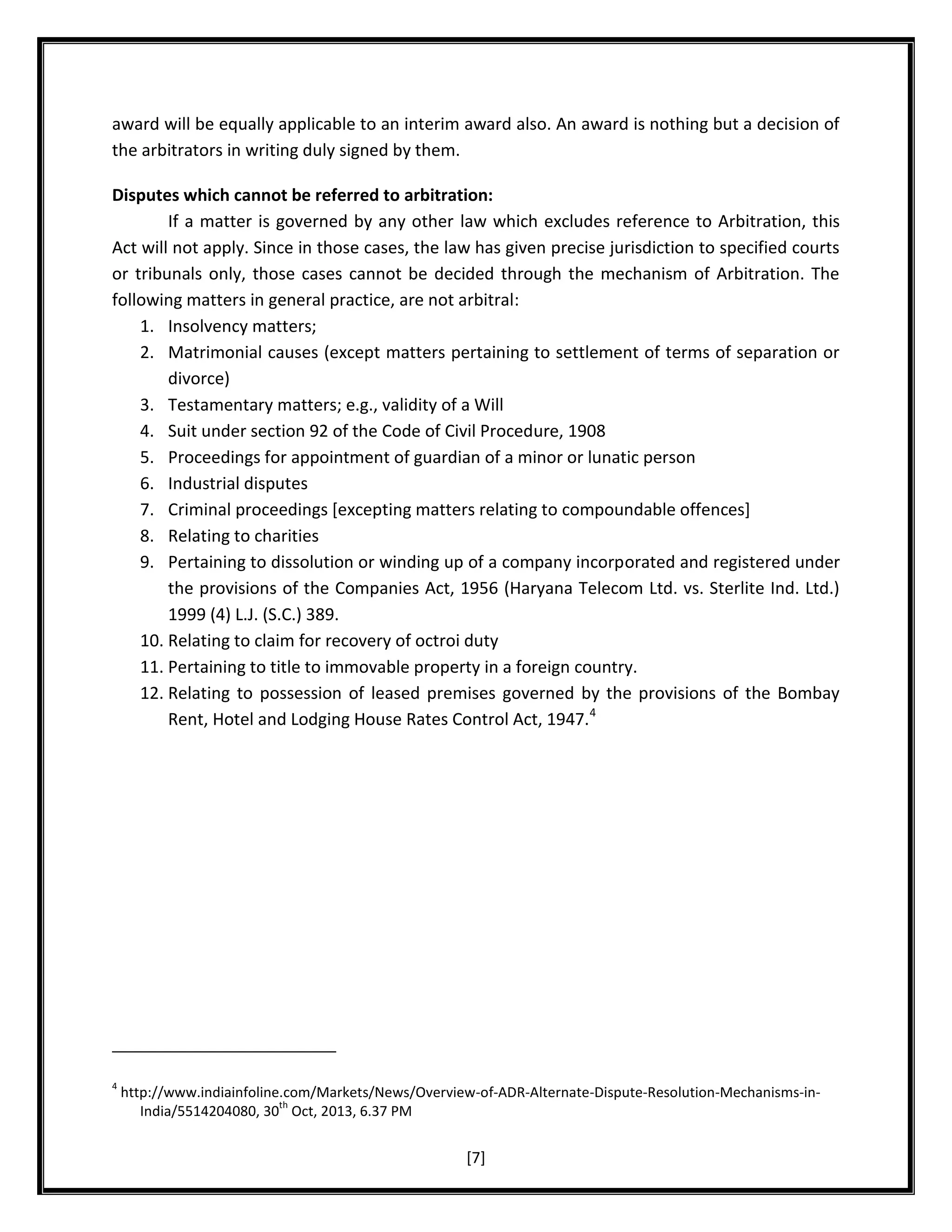 award will be equally applicable to an interim award also. An award is nothing but a decision of
the arbitrators in writing duly signed by them.
Disputes which cannot be referred to arbitration:
If a matter is governed by any other law which excludes reference to Arbitration, this
Act will not apply. Since in those cases, the law has given precise jurisdiction to specified courts
or tribunals only, those cases cannot be decided through the mechanism of Arbitration. The
following matters in general practice, are not arbitral:
1. Insolvency matters;
2. Matrimonial causes (except matters pertaining to settlement of terms of separation or
divorce)
3. Testamentary matters; e.g., validity of a Will
4. Suit under section 92 of the Code of Civil Procedure, 1908
5. Proceedings for appointment of guardian of a minor or lunatic person
6. Industrial disputes
7. Criminal proceedings [excepting matters relating to compoundable offences]
8. Relating to charities
9. Pertaining to dissolution or winding up of a company incorporated and registered under
the provisions of the Companies Act, 1956 (Haryana Telecom Ltd. vs. Sterlite Ind. Ltd.)
1999 (4) L.J. (S.C.) 389.
10. Relating to claim for recovery of octroi duty
11. Pertaining to title to immovable property in a foreign country.
12. Relating to possession of leased premises governed by the provisions of the Bombay
Rent, Hotel and Lodging House Rates Control Act, 1947.4

4

http://www.indiainfoline.com/Markets/News/Overview-of-ADR-Alternate-Dispute-Resolution-Mechanisms-inth
India/5514204080, 30 Oct, 2013, 6.37 PM

[7]

 