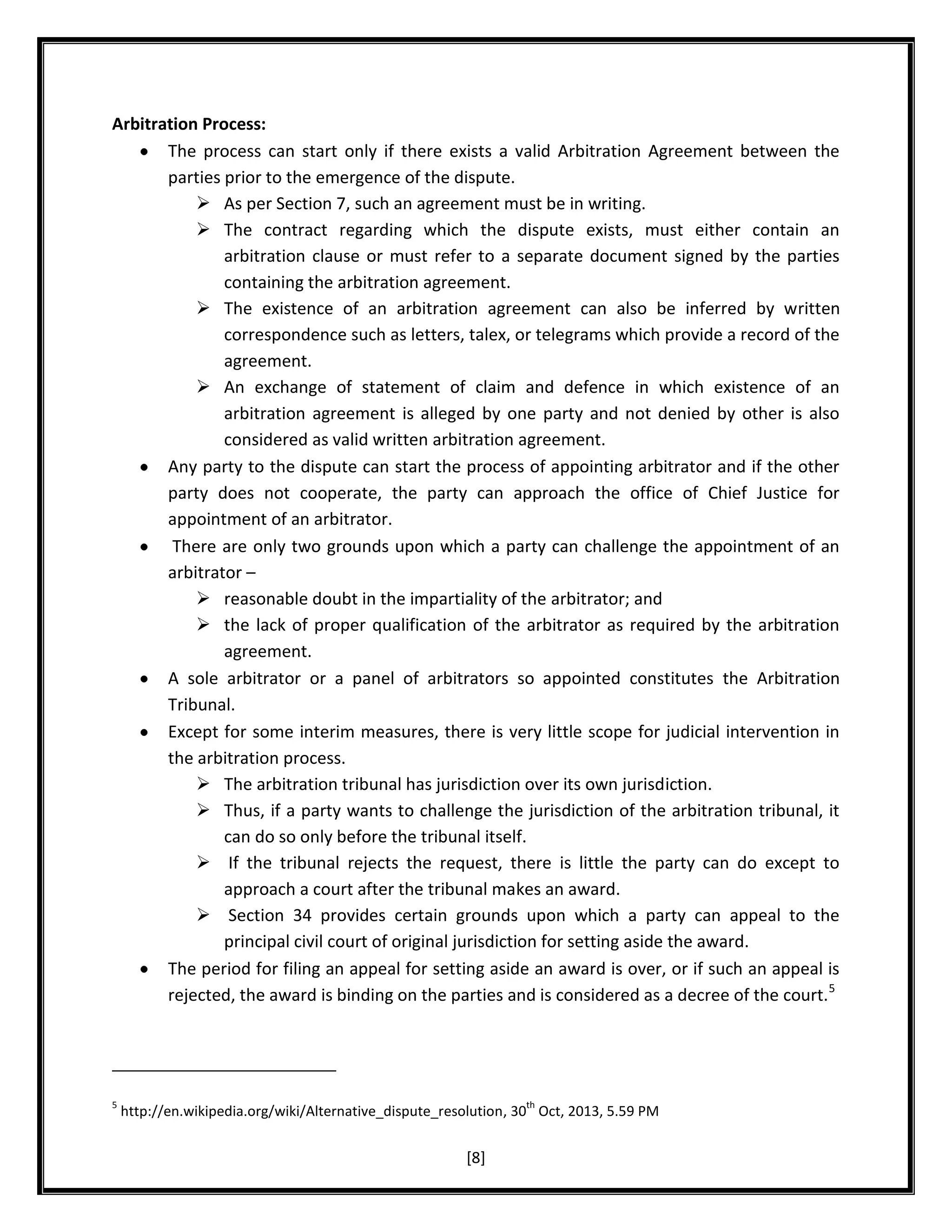 Arbitration Process:
The process can start only if there exists a valid Arbitration Agreement between the
parties prior to the emergence of the dispute.
 As per Section 7, such an agreement must be in writing.
 The contract regarding which the dispute exists, must either contain an
arbitration clause or must refer to a separate document signed by the parties
containing the arbitration agreement.
 The existence of an arbitration agreement can also be inferred by written
correspondence such as letters, talex, or telegrams which provide a record of the
agreement.
 An exchange of statement of claim and defence in which existence of an
arbitration agreement is alleged by one party and not denied by other is also
considered as valid written arbitration agreement.
Any party to the dispute can start the process of appointing arbitrator and if the other
party does not cooperate, the party can approach the office of Chief Justice for
appointment of an arbitrator.
There are only two grounds upon which a party can challenge the appointment of an
arbitrator –
 reasonable doubt in the impartiality of the arbitrator; and
 the lack of proper qualification of the arbitrator as required by the arbitration
agreement.
A sole arbitrator or a panel of arbitrators so appointed constitutes the Arbitration
Tribunal.
Except for some interim measures, there is very little scope for judicial intervention in
the arbitration process.
 The arbitration tribunal has jurisdiction over its own jurisdiction.
 Thus, if a party wants to challenge the jurisdiction of the arbitration tribunal, it
can do so only before the tribunal itself.
 If the tribunal rejects the request, there is little the party can do except to
approach a court after the tribunal makes an award.
 Section 34 provides certain grounds upon which a party can appeal to the
principal civil court of original jurisdiction for setting aside the award.
The period for filing an appeal for setting aside an award is over, or if such an appeal is
rejected, the award is binding on the parties and is considered as a decree of the court. 5

5

th

http://en.wikipedia.org/wiki/Alternative_dispute_resolution, 30 Oct, 2013, 5.59 PM

[8]

 