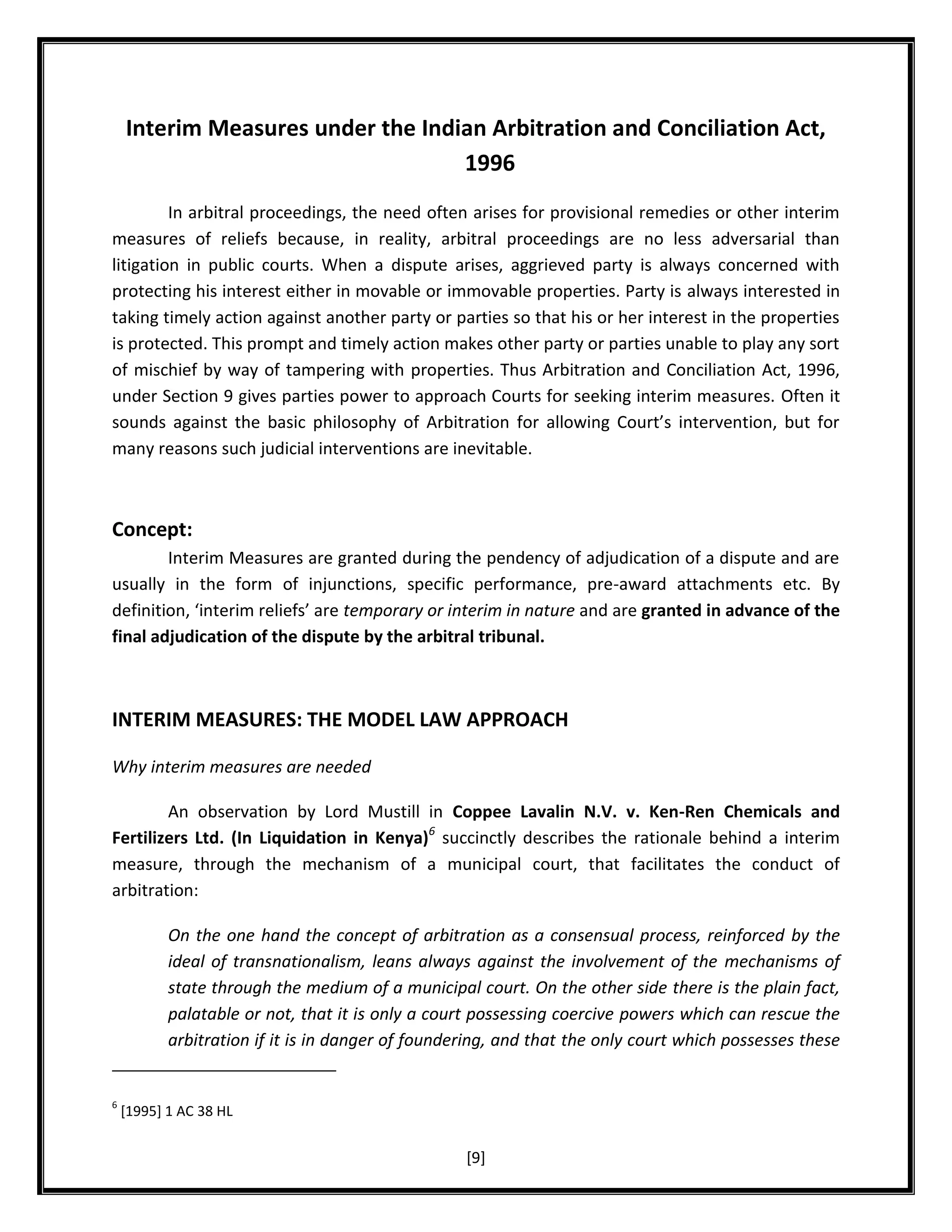 Interim Measures under the Indian Arbitration and Conciliation Act,
1996
In arbitral proceedings, the need often arises for provisional remedies or other interim
measures of reliefs because, in reality, arbitral proceedings are no less adversarial than
litigation in public courts. When a dispute arises, aggrieved party is always concerned with
protecting his interest either in movable or immovable properties. Party is always interested in
taking timely action against another party or parties so that his or her interest in the properties
is protected. This prompt and timely action makes other party or parties unable to play any sort
of mischief by way of tampering with properties. Thus Arbitration and Conciliation Act, 1996,
under Section 9 gives parties power to approach Courts for seeking interim measures. Often it
sounds against the basic philosophy of Arbitration for allowing Court’s intervention, but for
many reasons such judicial interventions are inevitable.

Concept:
Interim Measures are granted during the pendency of adjudication of a dispute and are
usually in the form of injunctions, specific performance, pre-award attachments etc. By
definition, ‘interim reliefs’ are temporary or interim in nature and are granted in advance of the
final adjudication of the dispute by the arbitral tribunal.

INTERIM MEASURES: THE MODEL LAW APPROACH
Why interim measures are needed
An observation by Lord Mustill in Coppee Lavalin N.V. v. Ken-Ren Chemicals and
Fertilizers Ltd. (In Liquidation in Kenya)6 succinctly describes the rationale behind a interim
measure, through the mechanism of a municipal court, that facilitates the conduct of
arbitration:
On the one hand the concept of arbitration as a consensual process, reinforced by the
ideal of transnationalism, leans always against the involvement of the mechanisms of
state through the medium of a municipal court. On the other side there is the plain fact,
palatable or not, that it is only a court possessing coercive powers which can rescue the
arbitration if it is in danger of foundering, and that the only court which possesses these

6

[1995] 1 AC 38 HL

[9]

 
