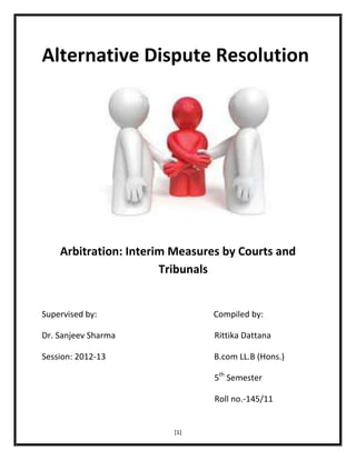 Alternative Dispute Resolution

Arbitration: Interim Measures by Courts and
Tribunals

Supervised by:

Compiled by:

Dr. Sanjeev Sharma

Rittika Dattana

Session: 2012-13

B.com LL.B (Hons.)
5th Semester
Roll no.-145/11

[1]

 