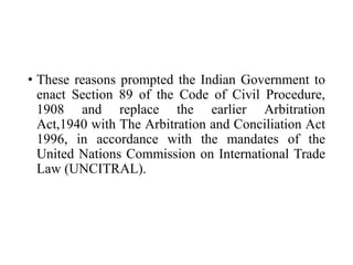 • These reasons prompted the Indian Government to
enact Section 89 of the Code of Civil Procedure,
1908 and replace the earlier Arbitration
Act,1940 with The Arbitration and Conciliation Act
1996, in accordance with the mandates of the
United Nations Commission on International Trade
Law (UNCITRAL).
 
