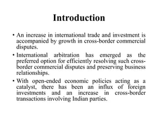 Introduction
• An increase in international trade and investment is
accompanied by growth in cross-border commercial
disputes.
• International arbitration has emerged as the
preferred option for efficiently resolving such cross-
border commercial disputes and preserving business
relationships.
• With open-ended economic policies acting as a
catalyst, there has been an influx of foreign
investments and an increase in cross-border
transactions involving Indian parties.
 
