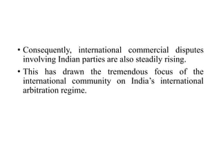 • Consequently, international commercial disputes
involving Indian parties are also steadily rising.
• This has drawn the tremendous focus of the
international community on India’s international
arbitration regime.
 