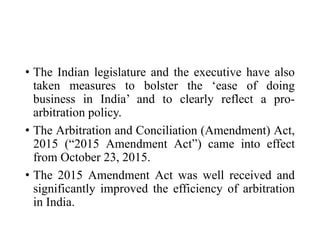 • The Indian legislature and the executive have also
taken measures to bolster the ‘ease of doing
business in India’ and to clearly reflect a pro-
arbitration policy.
• The Arbitration and Conciliation (Amendment) Act,
2015 (“2015 Amendment Act”) came into effect
from October 23, 2015.
• The 2015 Amendment Act was well received and
significantly improved the efficiency of arbitration
in India.
 