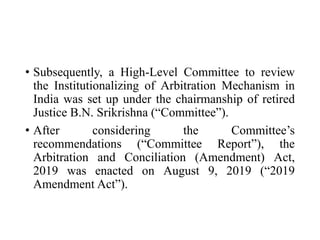 • Subsequently, a High-Level Committee to review
the Institutionalizing of Arbitration Mechanism in
India was set up under the chairmanship of retired
Justice B.N. Srikrishna (“Committee”).
• After considering the Committee’s
recommendations (“Committee Report”), the
Arbitration and Conciliation (Amendment) Act,
2019 was enacted on August 9, 2019 (“2019
Amendment Act”).
 
