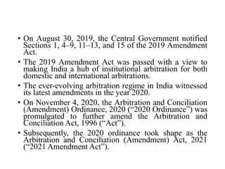 • On August 30, 2019, the Central Government notified
Sections 1, 4–9, 11–13, and 15 of the 2019 Amendment
Act.
• The 2019 Amendment Act was passed with a view to
making India a hub of institutional arbitration for both
domestic and international arbitrations.
• The ever-evolving arbitration regime in India witnessed
its latest amendments in the year 2020.
• On November 4, 2020, the Arbitration and Conciliation
(Amendment) Ordinance, 2020 (“2020 Ordinance”) was
promulgated to further amend the Arbitration and
Conciliation Act, 1996 (“Act”).
• Subsequently, the 2020 ordinance took shape as the
Arbitration and Conciliation (Amendment) Act, 2021
(“2021 Amendment Act”).
 