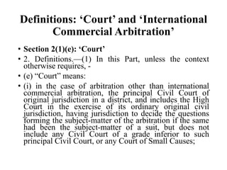 Definitions: ‘Court’ and ‘International
Commercial Arbitration’
• Section 2(1)(e): ‘Court’
• 2. Definitions.—(1) In this Part, unless the context
otherwise requires, -
• (e) “Court” means:
• (i) in the case of arbitration other than international
commercial arbitration, the principal Civil Court of
original jurisdiction in a district, and includes the High
Court in the exercise of its ordinary original civil
jurisdiction, having jurisdiction to decide the questions
forming the subject-matter of the arbitration if the same
had been the subject-matter of a suit, but does not
include any Civil Court of a grade inferior to such
principal Civil Court, or any Court of Small Causes;
 