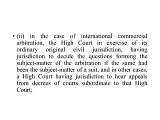 • (ii) in the case of international commercial
arbitration, the High Court in exercise of its
ordinary original civil jurisdiction, having
jurisdiction to decide the questions forming the
subject-matter of the arbitration if the same had
been the subject-matter of a suit, and in other cases,
a High Court having jurisdiction to hear appeals
from decrees of courts subordinate to that High
Court;
 