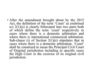 • After the amendment brought about by the 2015
Act, the definition of the term ‘Court’ as enshrined
u/s 2(1)(e) is clearly bifurcated into two parts both
of which define the term ‘court’ respectively in
cases where there is a domestic arbitration and
where there is international commercial arbitration.
Sub-clause (i) of Section 2(1)(e) stipulates that in
cases where there is a domestic arbitration, ‘Court’
shall be construed to mean the Principal Civil Court
of Original jurisdiction including in specific cases
the High Court in the exercise of its original civil
jurisdiction.
 