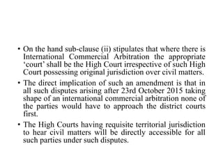 • On the hand sub-clause (ii) stipulates that where there is
International Commercial Arbitration the appropriate
‘court’ shall be the High Court irrespective of such High
Court possessing original jurisdiction over civil matters.
• The direct implication of such an amendment is that in
all such disputes arising after 23rd October 2015 taking
shape of an international commercial arbitration none of
the parties would have to approach the district courts
first.
• The High Courts having requisite territorial jurisdiction
to hear civil matters will be directly accessible for all
such parties under such disputes.
 