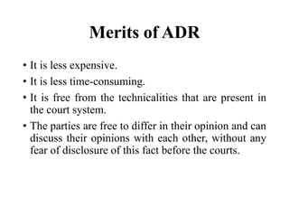 Merits of ADR
• It is less expensive.
• It is less time-consuming.
• It is free from the technicalities that are present in
the court system.
• The parties are free to differ in their opinion and can
discuss their opinions with each other, without any
fear of disclosure of this fact before the courts.
 