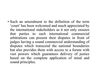 • Such an amendment to the definition of the term
‘court’ has been welcomed and much appreciated by
the international stakeholders as it not only ensures
that parties to such international commercial
arbitrations can present their disputes in front of
judges having a sound commercial understanding of
disputes which transcend the national boundaries
but also provides them with access to a forum with
vast powers which guarantees delivery of justice
based on the complete application of mind and
sound principles.
 