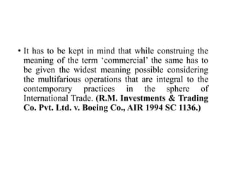 • It has to be kept in mind that while construing the
meaning of the term ‘commercial’ the same has to
be given the widest meaning possible considering
the multifarious operations that are integral to the
contemporary practices in the sphere of
International Trade. (R.M. Investments & Trading
Co. Pvt. Ltd. v. Boeing Co., AIR 1994 SC 1136.)
 