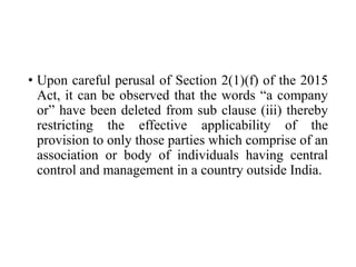 • Upon careful perusal of Section 2(1)(f) of the 2015
Act, it can be observed that the words “a company
or” have been deleted from sub clause (iii) thereby
restricting the effective applicability of the
provision to only those parties which comprise of an
association or body of individuals having central
control and management in a country outside India.
 