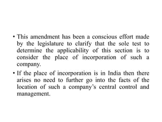• This amendment has been a conscious effort made
by the legislature to clarify that the sole test to
determine the applicability of this section is to
consider the place of incorporation of such a
company.
• If the place of incorporation is in India then there
arises no need to further go into the facts of the
location of such a company’s central control and
management.
 