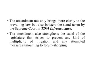 • The amendment not only brings more clarity to the
prevailing law but also bolsters the stand taken by
the Supreme Court in TDM Infrastructure.
• The amendment also strengthens the stand of the
legislature that strives to prevent any kind of
multiplicity of litigation and any attempted
measures amounting to forum-shopping.
 