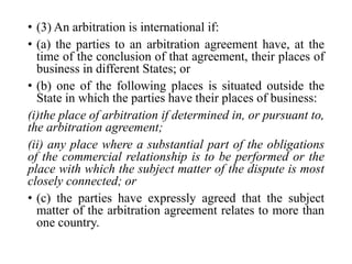 • (3) An arbitration is international if:
• (a) the parties to an arbitration agreement have, at the
time of the conclusion of that agreement, their places of
business in different States; or
• (b) one of the following places is situated outside the
State in which the parties have their places of business:
(i)the place of arbitration if determined in, or pursuant to,
the arbitration agreement;
(ii) any place where a substantial part of the obligations
of the commercial relationship is to be performed or the
place with which the subject matter of the dispute is most
closely connected; or
• (c) the parties have expressly agreed that the subject
matter of the arbitration agreement relates to more than
one country.
 