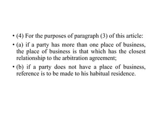 • (4) For the purposes of paragraph (3) of this article:
• (a) if a party has more than one place of business,
the place of business is that which has the closest
relationship to the arbitration agreement;
• (b) if a party does not have a place of business,
reference is to be made to his habitual residence.
 