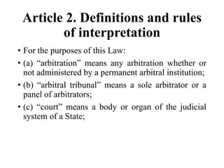 Article 2. Definitions and rules
of interpretation
• For the purposes of this Law:
• (a) “arbitration” means any arbitration whether or
not administered by a permanent arbitral institution;
• (b) “arbitral tribunal” means a sole arbitrator or a
panel of arbitrators;
• (c) “court” means a body or organ of the judicial
system of a State;
 