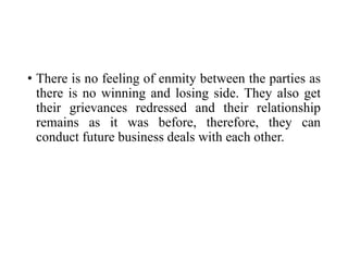 • There is no feeling of enmity between the parties as
there is no winning and losing side. They also get
their grievances redressed and their relationship
remains as it was before, therefore, they can
conduct future business deals with each other.
 
