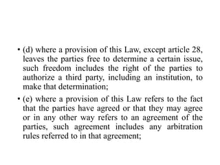 • (d) where a provision of this Law, except article 28,
leaves the parties free to determine a certain issue,
such freedom includes the right of the parties to
authorize a third party, including an institution, to
make that determination;
• (e) where a provision of this Law refers to the fact
that the parties have agreed or that they may agree
or in any other way refers to an agreement of the
parties, such agreement includes any arbitration
rules referred to in that agreement;
 