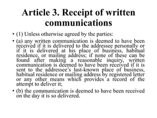 Article 3. Receipt of written
communications
• (1) Unless otherwise agreed by the parties:
• (a) any written communication is deemed to have been
received if it is delivered to the addressee personally or
if it is delivered at his place of business, habitual
residence, or mailing address; if none of these can be
found after making a reasonable inquiry, written
communication is deemed to have been received if it is
sent to the addressee’s last-known place of business,
habitual residence or mailing address by registered letter
or any other means which provides a record of the
attempt to deliver it;
• (b) the communication is deemed to have been received
on the day it is so delivered.
 