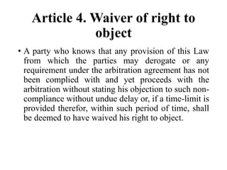 Article 4. Waiver of right to
object
• A party who knows that any provision of this Law
from which the parties may derogate or any
requirement under the arbitration agreement has not
been complied with and yet proceeds with the
arbitration without stating his objection to such non-
compliance without undue delay or, if a time-limit is
provided therefor, within such period of time, shall
be deemed to have waived his right to object.
 