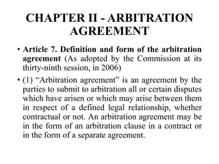 CHAPTER II - ARBITRATION
AGREEMENT
• Article 7. Definition and form of the arbitration
agreement (As adopted by the Commission at its
thirty-ninth session, in 2006)
• (1) “Arbitration agreement” is an agreement by the
parties to submit to arbitration all or certain disputes
which have arisen or which may arise between them
in respect of a defined legal relationship, whether
contractual or not. An arbitration agreement may be
in the form of an arbitration clause in a contract or
in the form of a separate agreement.
 
