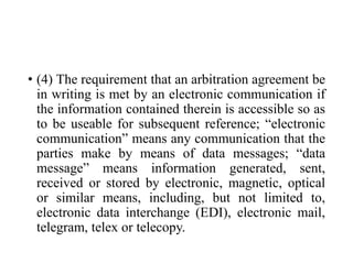 • (4) The requirement that an arbitration agreement be
in writing is met by an electronic communication if
the information contained therein is accessible so as
to be useable for subsequent reference; “electronic
communication” means any communication that the
parties make by means of data messages; “data
message” means information generated, sent,
received or stored by electronic, magnetic, optical
or similar means, including, but not limited to,
electronic data interchange (EDI), electronic mail,
telegram, telex or telecopy.
 