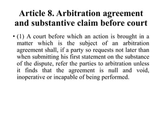 Article 8. Arbitration agreement
and substantive claim before court
• (1) A court before which an action is brought in a
matter which is the subject of an arbitration
agreement shall, if a party so requests not later than
when submitting his first statement on the substance
of the dispute, refer the parties to arbitration unless
it finds that the agreement is null and void,
inoperative or incapable of being performed.
 