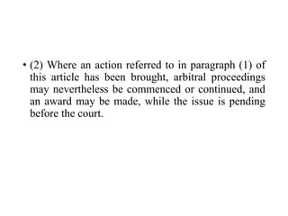 • (2) Where an action referred to in paragraph (1) of
this article has been brought, arbitral proceedings
may nevertheless be commenced or continued, and
an award may be made, while the issue is pending
before the court.
 