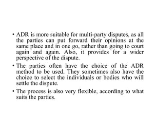 • ADR is more suitable for multi-party disputes, as all
the parties can put forward their opinions at the
same place and in one go, rather than going to court
again and again. Also, it provides for a wider
perspective of the dispute.
• The parties often have the choice of the ADR
method to be used. They sometimes also have the
choice to select the individuals or bodies who will
settle the dispute.
• The process is also very flexible, according to what
suits the parties.
 