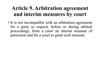 Article 9. Arbitration agreement
and interim measures by court
• It is not incompatible with an arbitration agreement
for a party to request, before or during arbitral
proceedings, from a court an interim measure of
protection and for a court to grant such measure
 