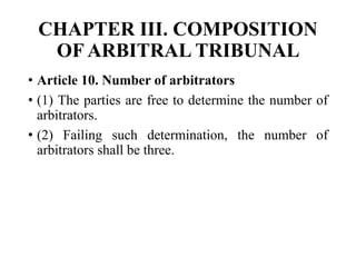 CHAPTER III. COMPOSITION
OF ARBITRAL TRIBUNAL
• Article 10. Number of arbitrators
• (1) The parties are free to determine the number of
arbitrators.
• (2) Failing such determination, the number of
arbitrators shall be three.
 