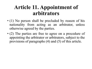 Article 11. Appointment of
arbitrators
• (1) No person shall be precluded by reason of his
nationality from acting as an arbitrator, unless
otherwise agreed by the parties.
• (2) The parties are free to agree on a procedure of
appointing the arbitrator or arbitrators, subject to the
provisions of paragraphs (4) and (5) of this article.
 