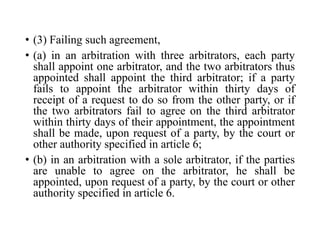 • (3) Failing such agreement,
• (a) in an arbitration with three arbitrators, each party
shall appoint one arbitrator, and the two arbitrators thus
appointed shall appoint the third arbitrator; if a party
fails to appoint the arbitrator within thirty days of
receipt of a request to do so from the other party, or if
the two arbitrators fail to agree on the third arbitrator
within thirty days of their appointment, the appointment
shall be made, upon request of a party, by the court or
other authority specified in article 6;
• (b) in an arbitration with a sole arbitrator, if the parties
are unable to agree on the arbitrator, he shall be
appointed, upon request of a party, by the court or other
authority specified in article 6.
 