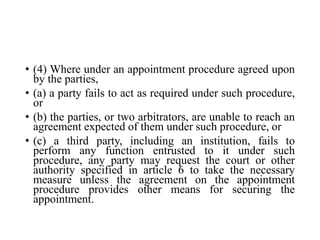 • (4) Where under an appointment procedure agreed upon
by the parties,
• (a) a party fails to act as required under such procedure,
or
• (b) the parties, or two arbitrators, are unable to reach an
agreement expected of them under such procedure, or
• (c) a third party, including an institution, fails to
perform any function entrusted to it under such
procedure, any party may request the court or other
authority specified in article 6 to take the necessary
measure unless the agreement on the appointment
procedure provides other means for securing the
appointment.
 