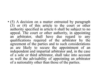 • (5) A decision on a matter entrusted by paragraph
(3) or (4) of this article to the court or other
authority specified in article 6 shall be subject to no
appeal. The court or other authority, in appointing
an arbitrator, shall have due regard to any
qualifications required of the arbitrator by the
agreement of the parties and to such considerations
as are likely to secure the appointment of an
independent and impartial arbitrator and, in the case
of a sole or third arbitrator, shall take into account
as well the advisability of appointing an arbitrator
of a nationality other than those of the parties.
 