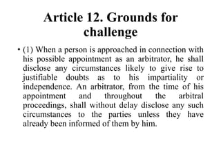 Article 12. Grounds for
challenge
• (1) When a person is approached in connection with
his possible appointment as an arbitrator, he shall
disclose any circumstances likely to give rise to
justifiable doubts as to his impartiality or
independence. An arbitrator, from the time of his
appointment and throughout the arbitral
proceedings, shall without delay disclose any such
circumstances to the parties unless they have
already been informed of them by him.
 