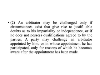 • (2) An arbitrator may be challenged only if
circumstances exist that give rise to justifi able
doubts as to his impartiality or independence, or if
he does not possess qualifications agreed to by the
parties. A party may challenge an arbitrator
appointed by him, or in whose appointment he has
participated, only for reasons of which he becomes
aware after the appointment has been made.
 