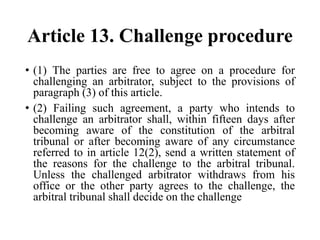 Article 13. Challenge procedure
• (1) The parties are free to agree on a procedure for
challenging an arbitrator, subject to the provisions of
paragraph (3) of this article.
• (2) Failing such agreement, a party who intends to
challenge an arbitrator shall, within fifteen days after
becoming aware of the constitution of the arbitral
tribunal or after becoming aware of any circumstance
referred to in article 12(2), send a written statement of
the reasons for the challenge to the arbitral tribunal.
Unless the challenged arbitrator withdraws from his
office or the other party agrees to the challenge, the
arbitral tribunal shall decide on the challenge
 