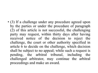 • (3) If a challenge under any procedure agreed upon
by the parties or under the procedure of paragraph
(2) of this article is not successful, the challenging
party may request, within thirty days after having
received notice of the decision to reject the
challenge, the court or other authority specified in
article 6 to decide on the challenge, which decision
shall be subject to no appeal; while such a request is
pending, the arbitral tribunal, including the
challenged arbitrator, may continue the arbitral
proceedings and make an award.
 