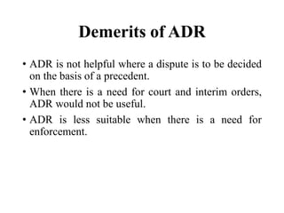 Demerits of ADR
• ADR is not helpful where a dispute is to be decided
on the basis of a precedent.
• When there is a need for court and interim orders,
ADR would not be useful.
• ADR is less suitable when there is a need for
enforcement.
 