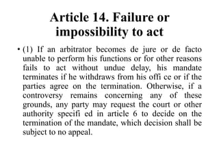 Article 14. Failure or
impossibility to act
• (1) If an arbitrator becomes de jure or de facto
unable to perform his functions or for other reasons
fails to act without undue delay, his mandate
terminates if he withdraws from his offi ce or if the
parties agree on the termination. Otherwise, if a
controversy remains concerning any of these
grounds, any party may request the court or other
authority specifi ed in article 6 to decide on the
termination of the mandate, which decision shall be
subject to no appeal.
 